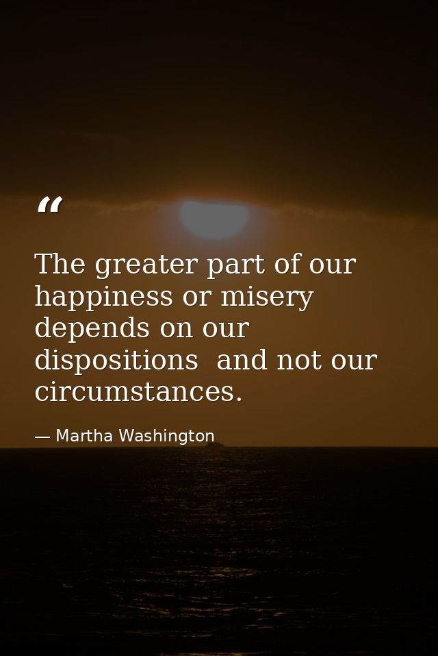 The greater part of our happiness or misery depends on our dispositions  and not our circumstances. — Martha Washington