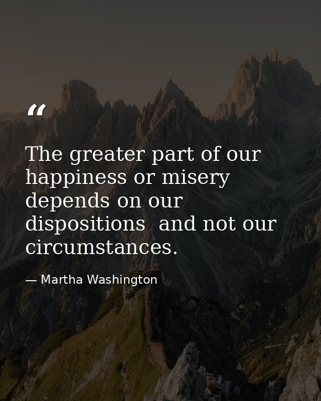 The greater part of our happiness or misery depends on our dispositions  and not our circumstances. — Martha Washington
