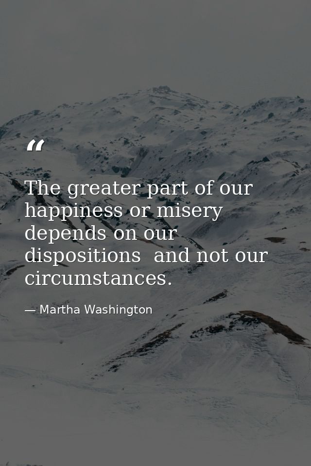 The greater part of our happiness or misery depends on our dispositions  and not our circumstances. — Martha Washington