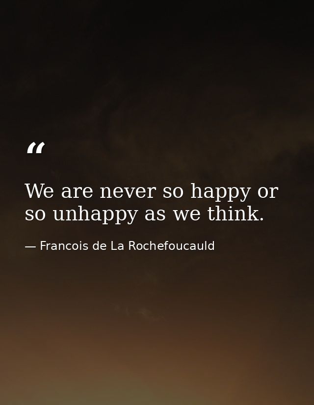 We are never so happy or so unhappy as we think. — Francois de La Rochefoucauld