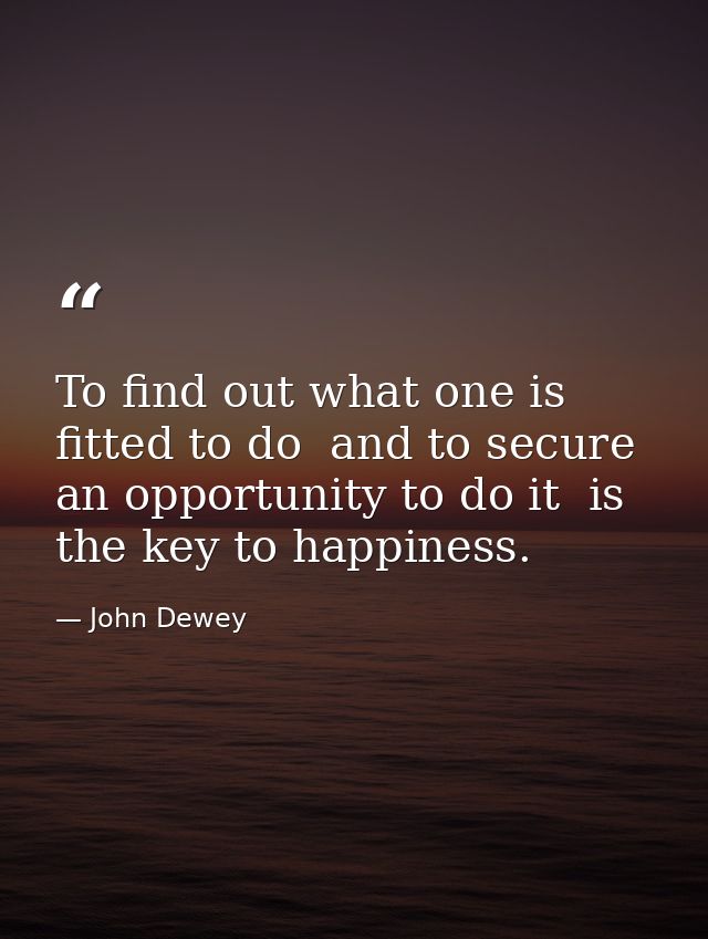 To find out what one is fitted to do  and to secure an opportunity to do it  is the key to happiness. — John Dewey