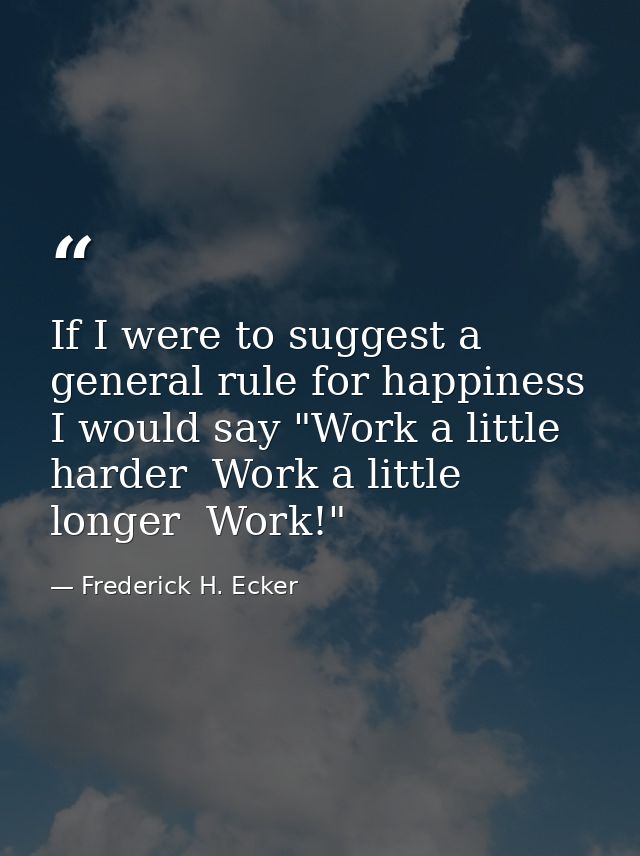 If I were to suggest a general rule for happiness  I would say "Work a little harder  Work a little longer  Work!" — Frederick H. Ecker