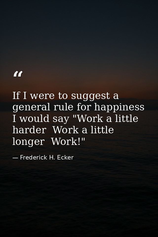 If I were to suggest a general rule for happiness  I would say "Work a little harder  Work a little longer  Work!" — Frederick H. Ecker