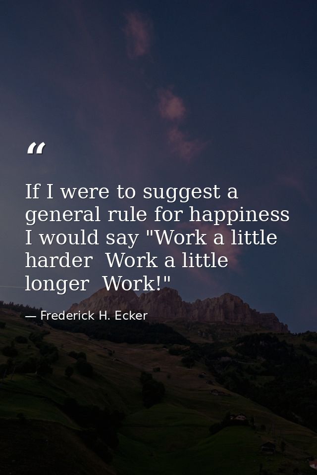 If I were to suggest a general rule for happiness  I would say "Work a little harder  Work a little longer  Work!" — Frederick H. Ecker