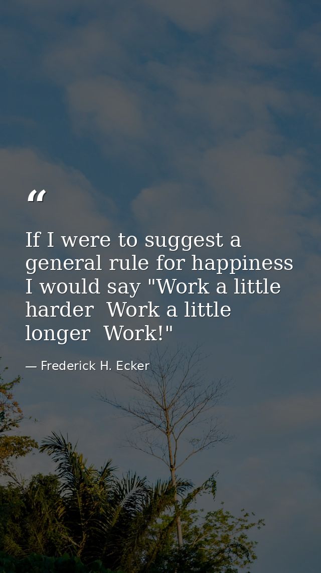 If I were to suggest a general rule for happiness  I would say "Work a little harder  Work a little longer  Work!" — Frederick H. Ecker