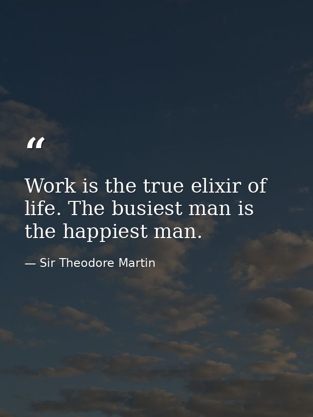 Work is the true elixir of life. The busiest man is the happiest man. — Sir Theodore Martin