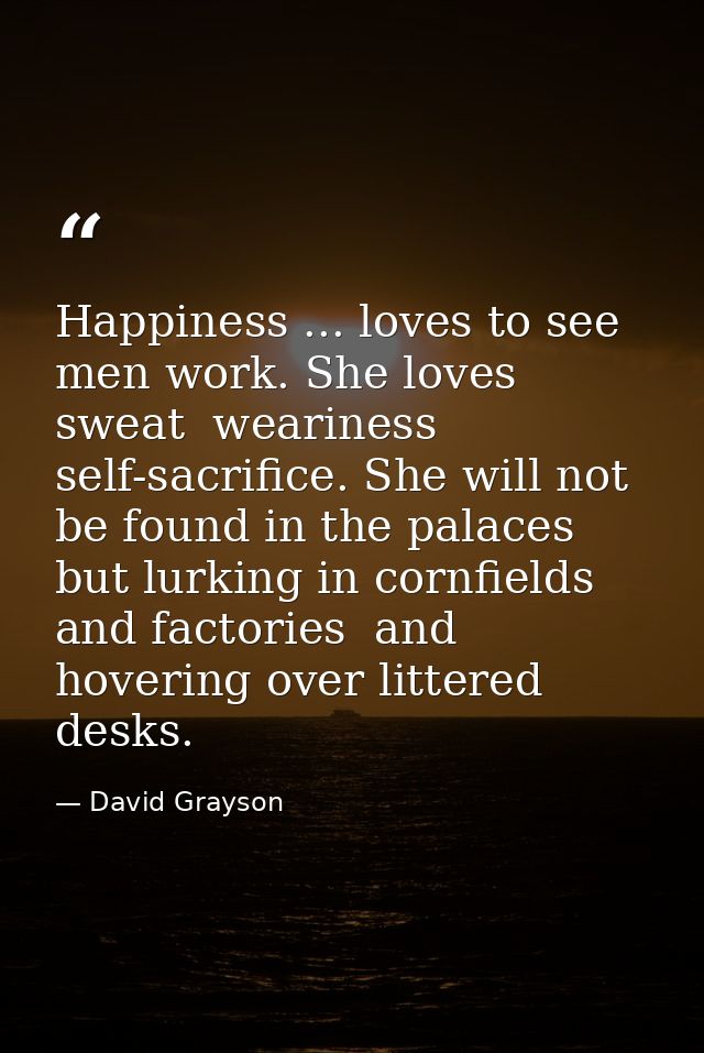 Happiness ... loves to see men work. She loves sweat  weariness  self-sacrifice. She will not be found in the palaces  b — David Grayson