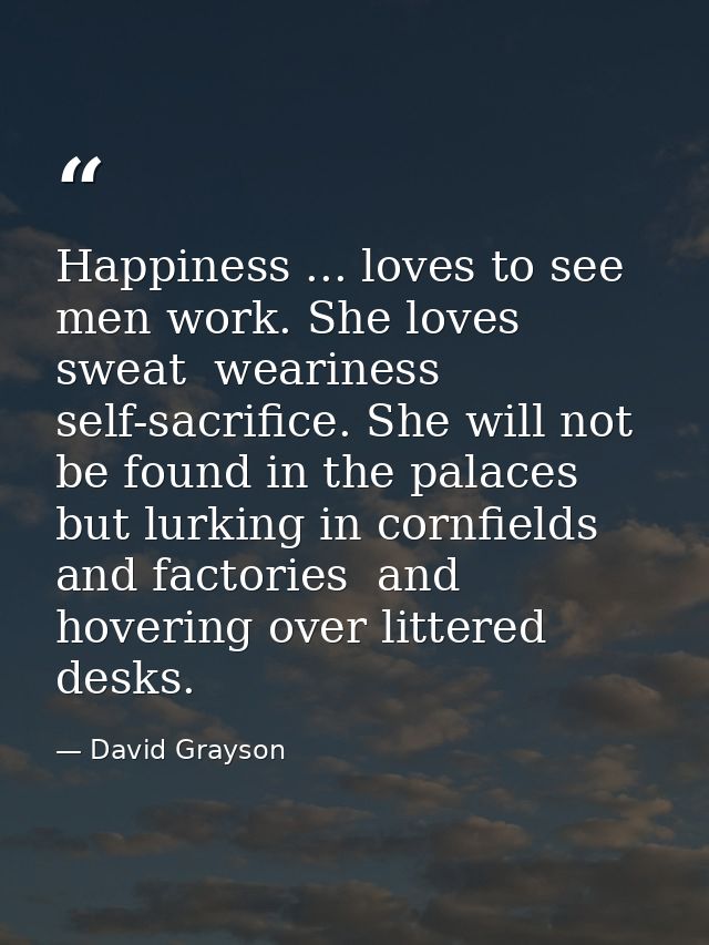 Happiness ... loves to see men work. She loves sweat  weariness  self-sacrifice. She will not be found in the palaces  b — David Grayson