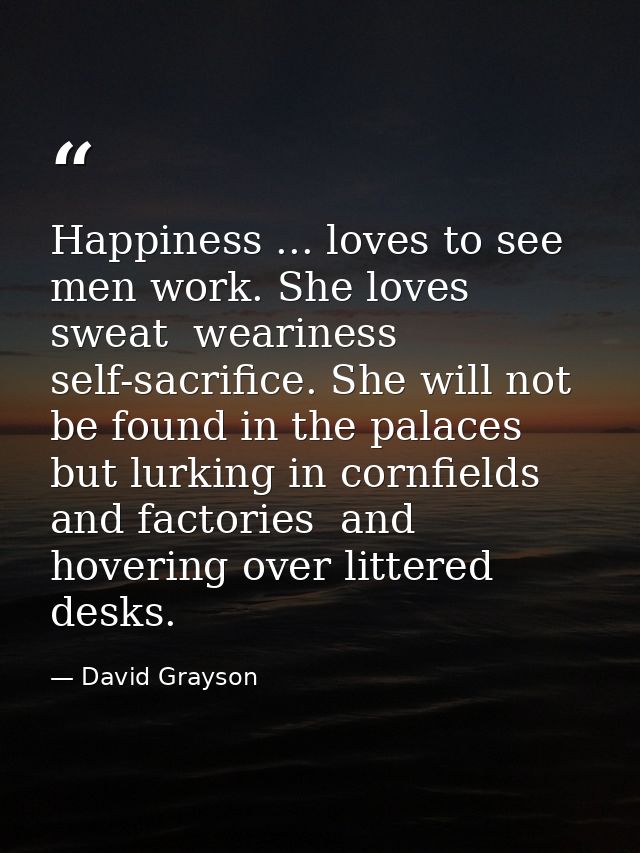 Happiness ... loves to see men work. She loves sweat  weariness  self-sacrifice. She will not be found in the palaces  b — David Grayson