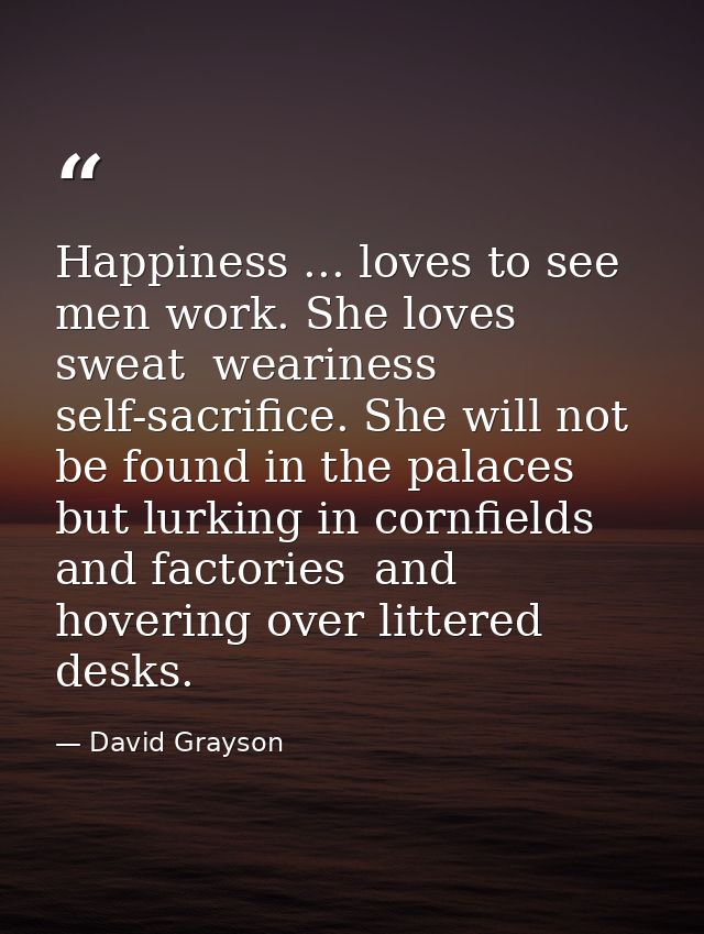 Happiness ... loves to see men work. She loves sweat  weariness  self-sacrifice. She will not be found in the palaces  b — David Grayson