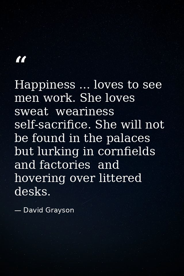 Happiness ... loves to see men work. She loves sweat  weariness  self-sacrifice. She will not be found in the palaces  b — David Grayson