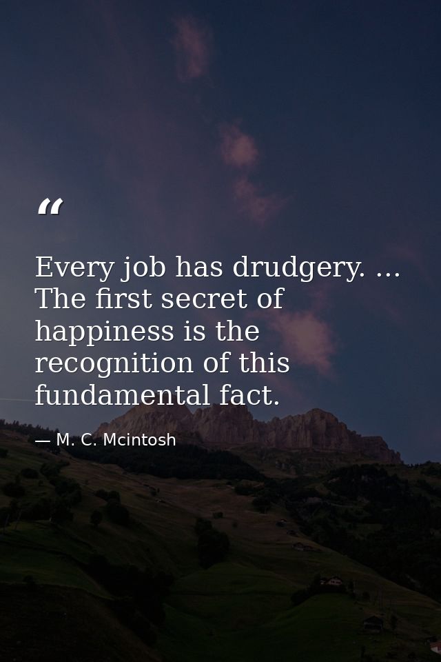 Every job has drudgery. ... The first secret of happiness is the recognition of this fundamental fact. — M. C. Mcintosh