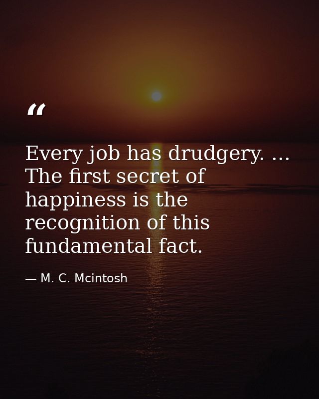 Every job has drudgery. ... The first secret of happiness is the recognition of this fundamental fact. — M. C. Mcintosh