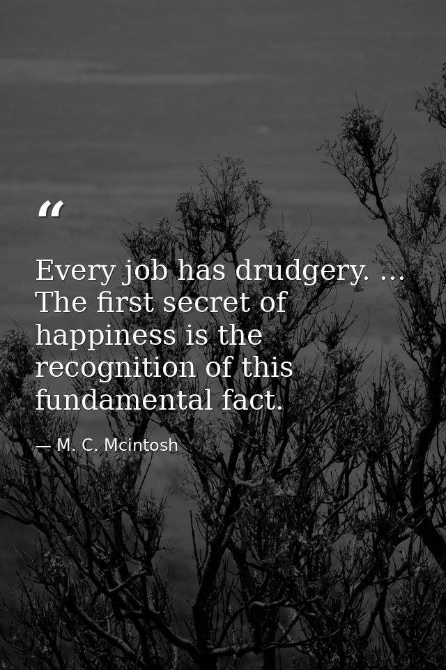 Every job has drudgery. ... The first secret of happiness is the recognition of this fundamental fact. — M. C. Mcintosh