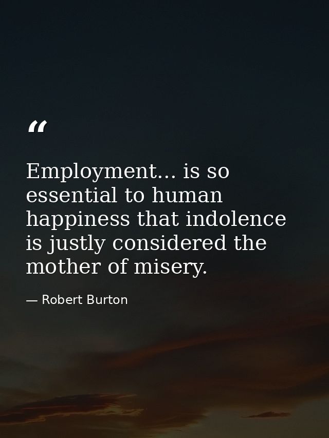 Employment... is so essential to human happiness that indolence is justly considered the mother of misery. — Robert Burton