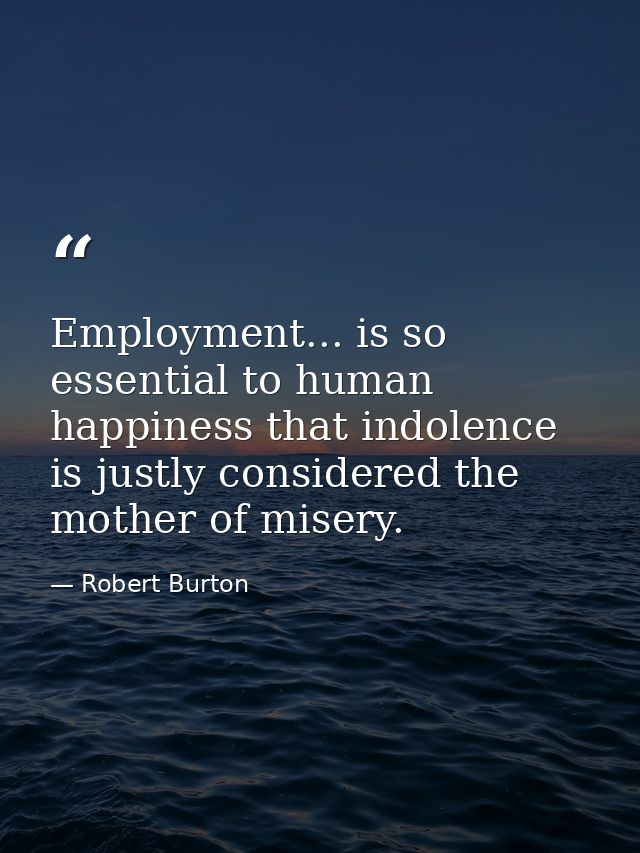 Employment... is so essential to human happiness that indolence is justly considered the mother of misery. — Robert Burton