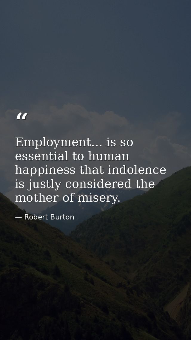 Employment... is so essential to human happiness that indolence is justly considered the mother of misery. — Robert Burton