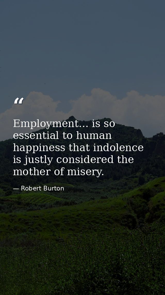 Employment... is so essential to human happiness that indolence is justly considered the mother of misery. — Robert Burton