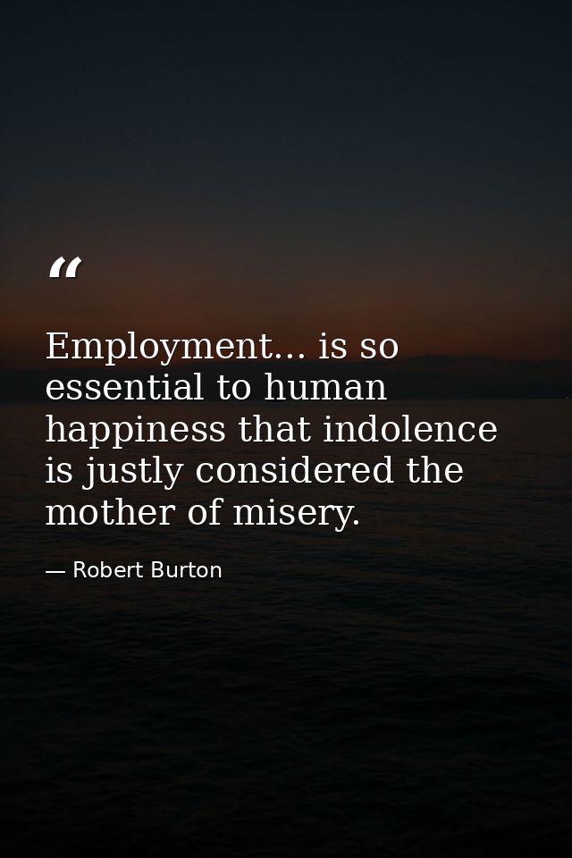 Employment... is so essential to human happiness that indolence is justly considered the mother of misery. — Robert Burton