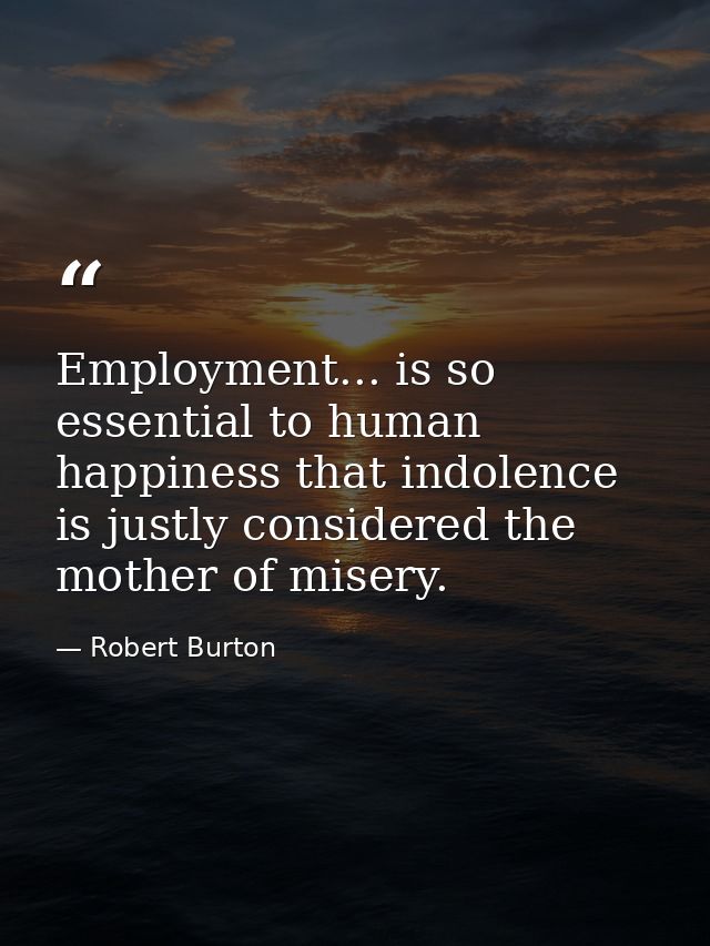 Employment... is so essential to human happiness that indolence is justly considered the mother of misery. — Robert Burton