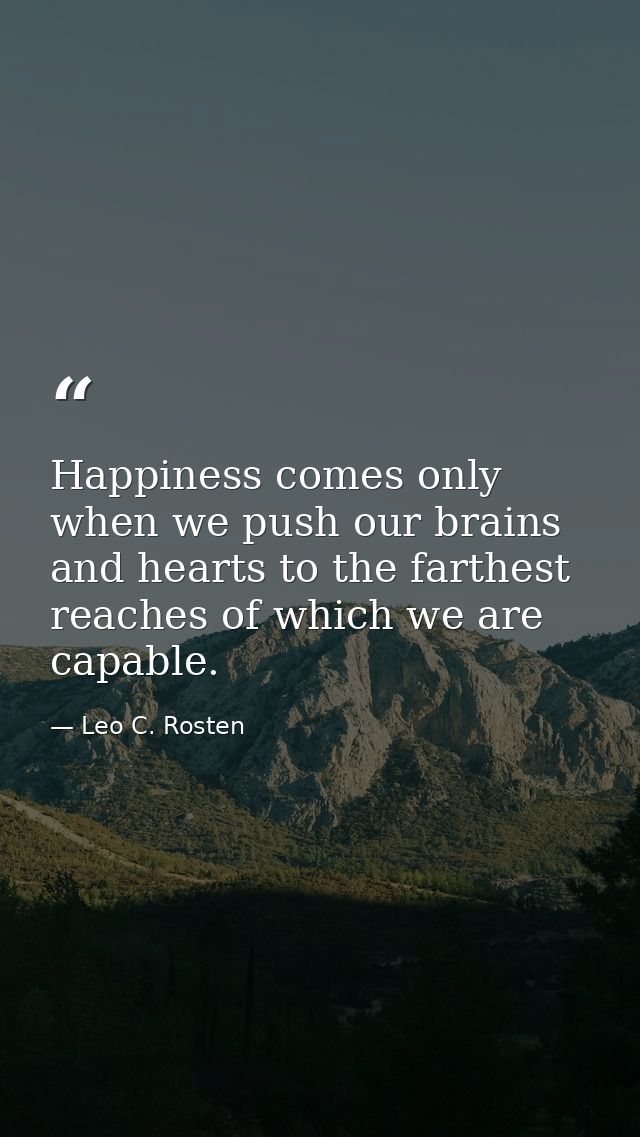 Happiness comes only when we push our brains and hearts to the farthest reaches of which we are capable. — Leo C. Rosten