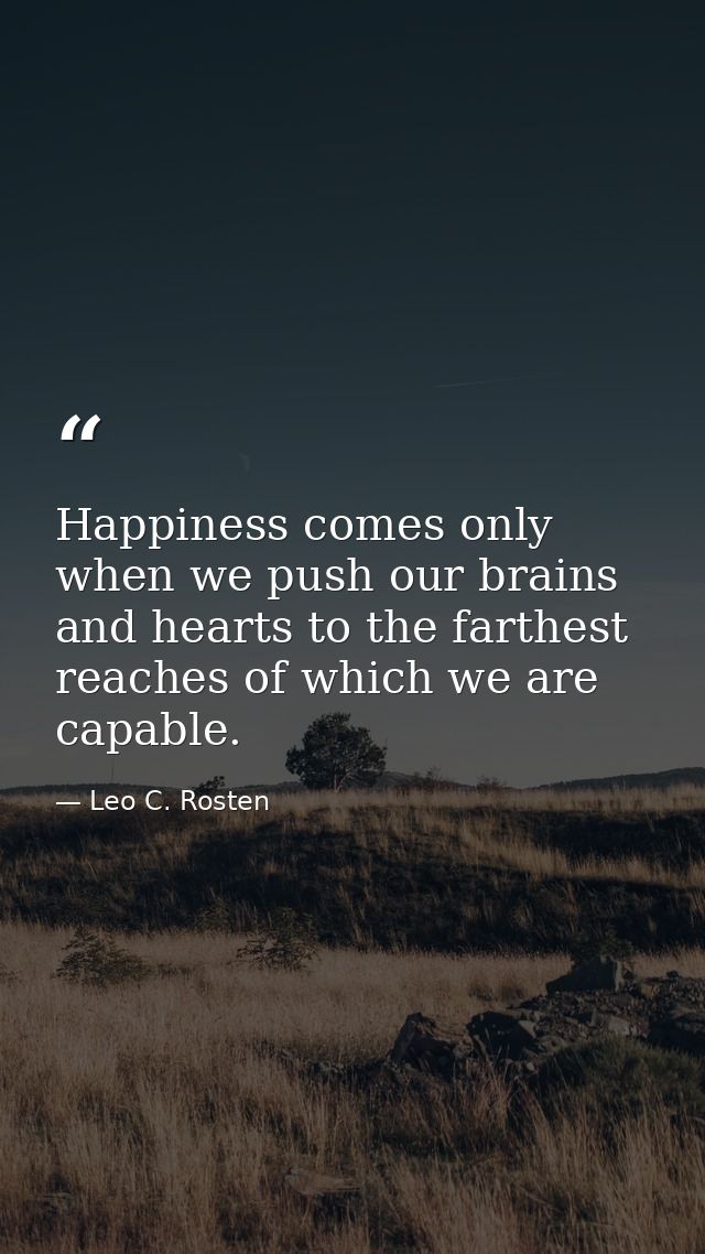 Happiness comes only when we push our brains and hearts to the farthest reaches of which we are capable. — Leo C. Rosten