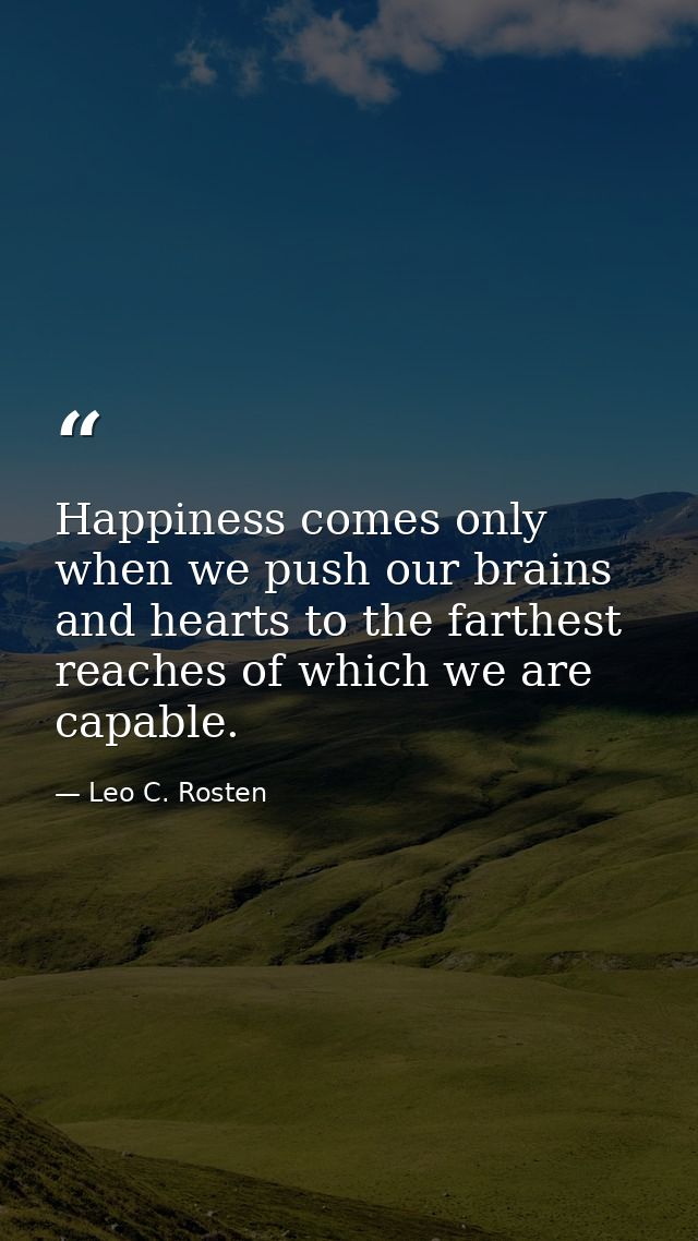 Happiness comes only when we push our brains and hearts to the farthest reaches of which we are capable. — Leo C. Rosten