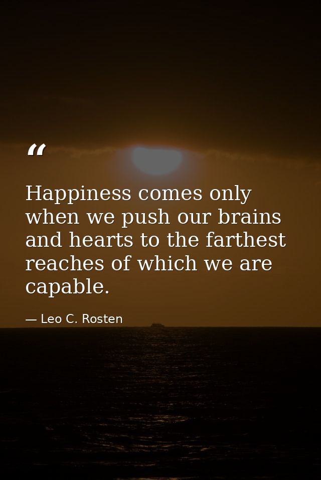 Happiness comes only when we push our brains and hearts to the farthest reaches of which we are capable. — Leo C. Rosten