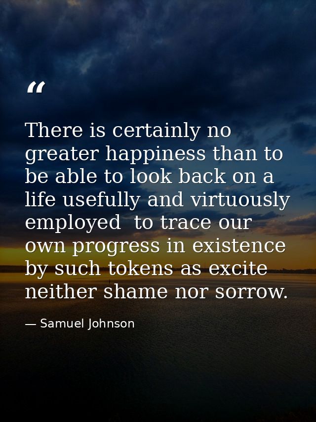 There is certainly no greater happiness than to be able to look back on a life usefully and virtuously employed  to trac — Samuel Johnson