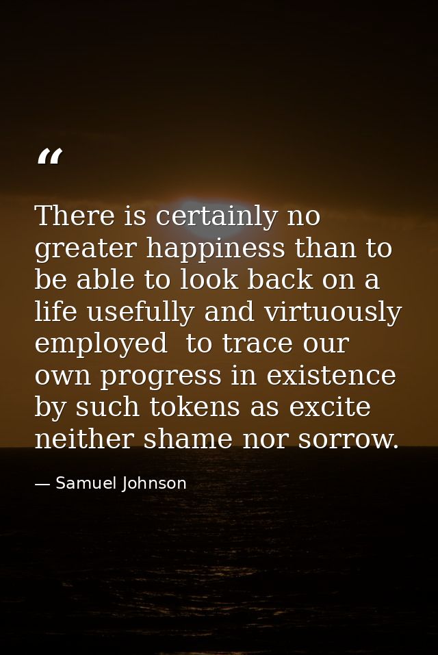 There is certainly no greater happiness than to be able to look back on a life usefully and virtuously employed  to trac — Samuel Johnson