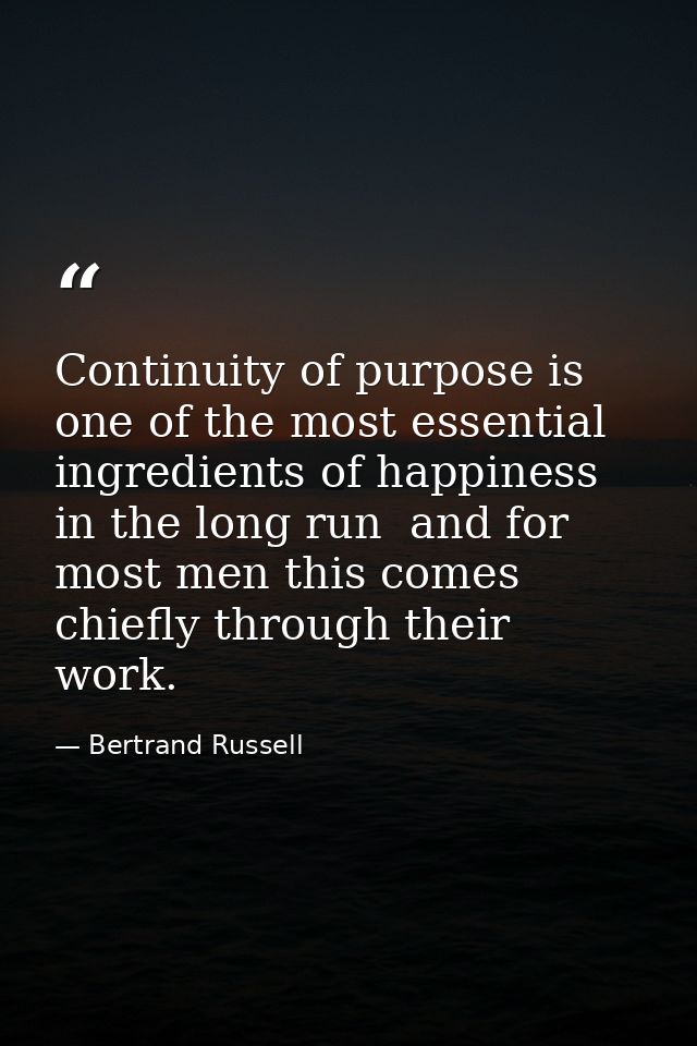 Continuity of purpose is one of the most essential ingredients of happiness in the long run  and for most men this comes — Bertrand Russell