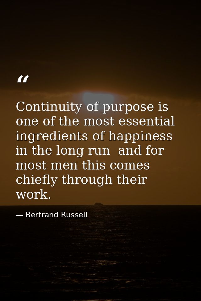 Continuity of purpose is one of the most essential ingredients of happiness in the long run  and for most men this comes — Bertrand Russell