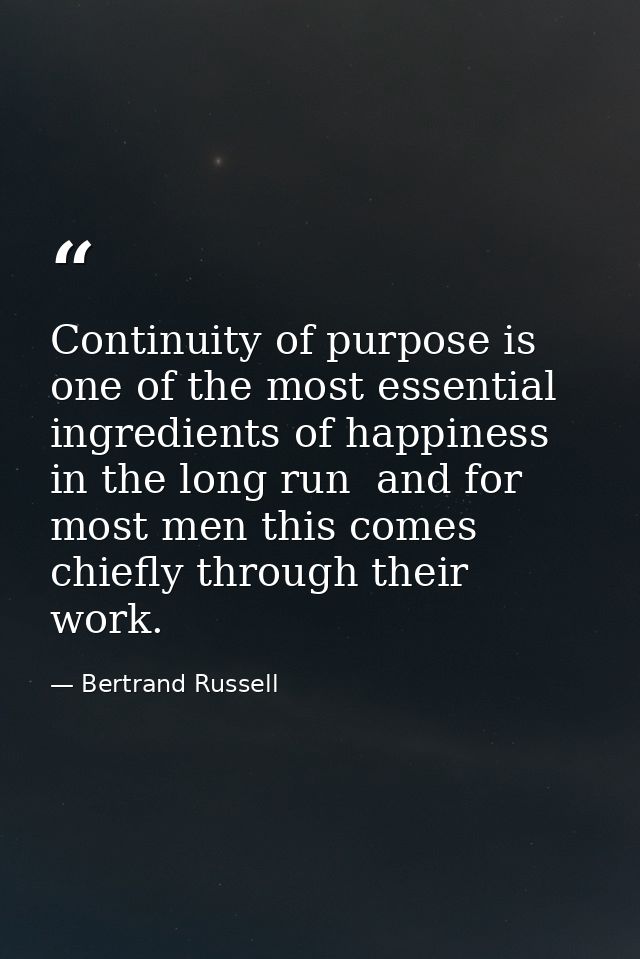Continuity of purpose is one of the most essential ingredients of happiness in the long run  and for most men this comes — Bertrand Russell