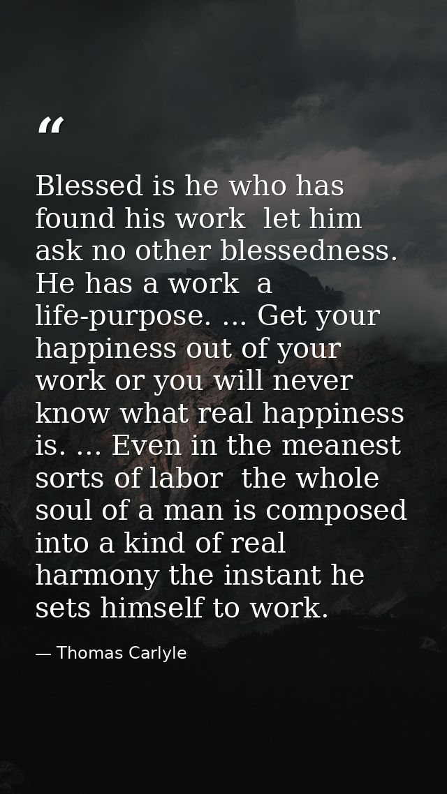 Blessed is he who has found his work  let him ask no other blessedness. He has a work  a life-purpose. ... Get your happ — Thomas Carlyle