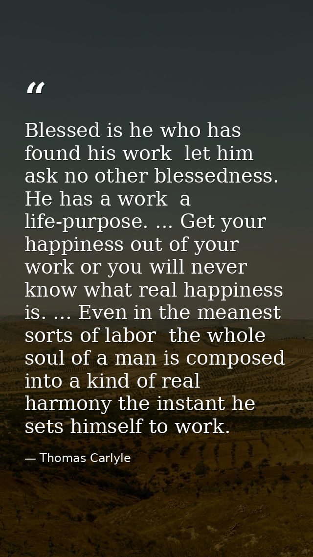 Blessed is he who has found his work  let him ask no other blessedness. He has a work  a life-purpose. ... Get your happ — Thomas Carlyle