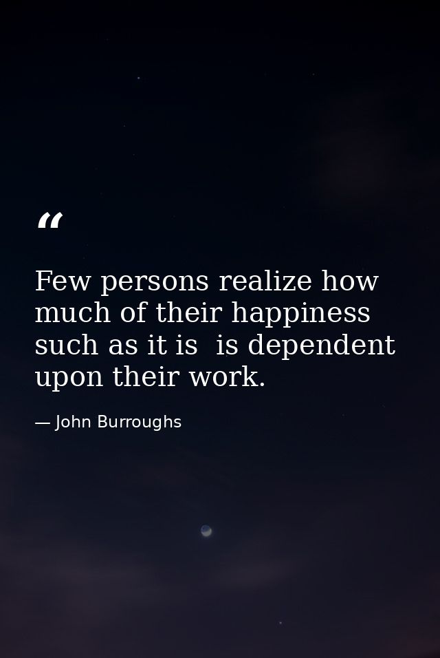 Few persons realize how much of their happiness  such as it is  is dependent upon their work. — John Burroughs