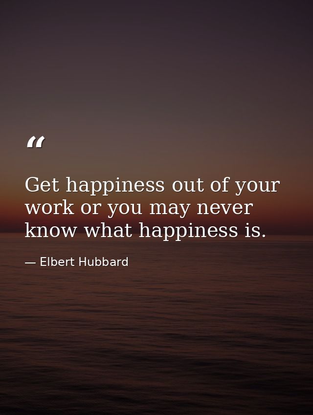 Get happiness out of your work or you may never know what happiness is. — Elbert Hubbard