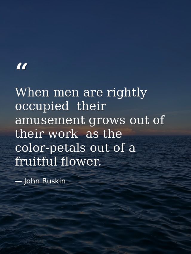 When men are rightly occupied  their amusement grows out of their work  as the color-petals out of a fruitful flower. — John Ruskin