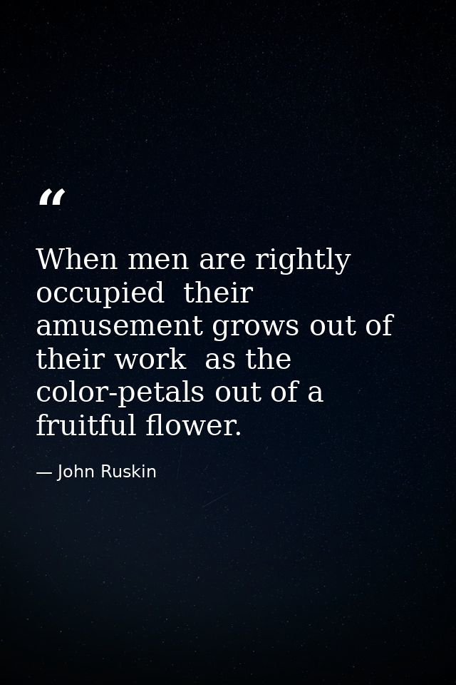 When men are rightly occupied  their amusement grows out of their work  as the color-petals out of a fruitful flower. — John Ruskin