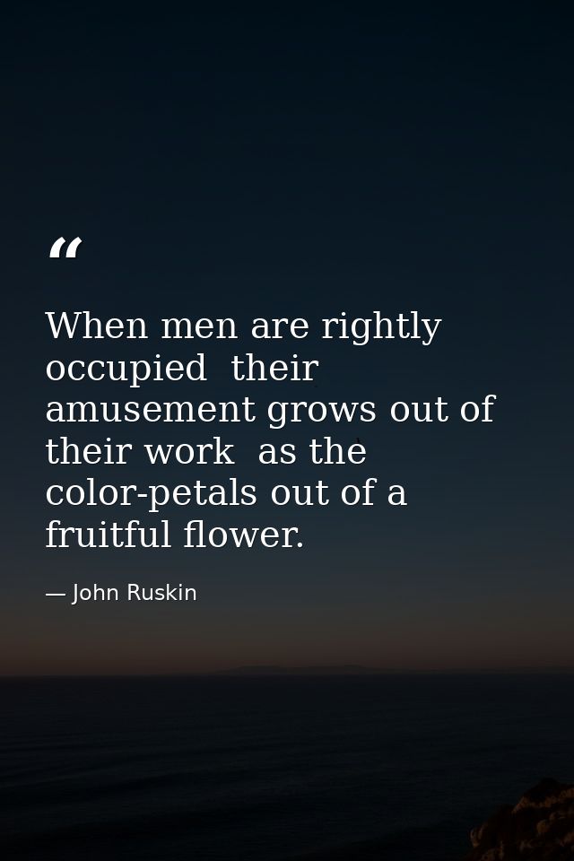 When men are rightly occupied  their amusement grows out of their work  as the color-petals out of a fruitful flower. — John Ruskin