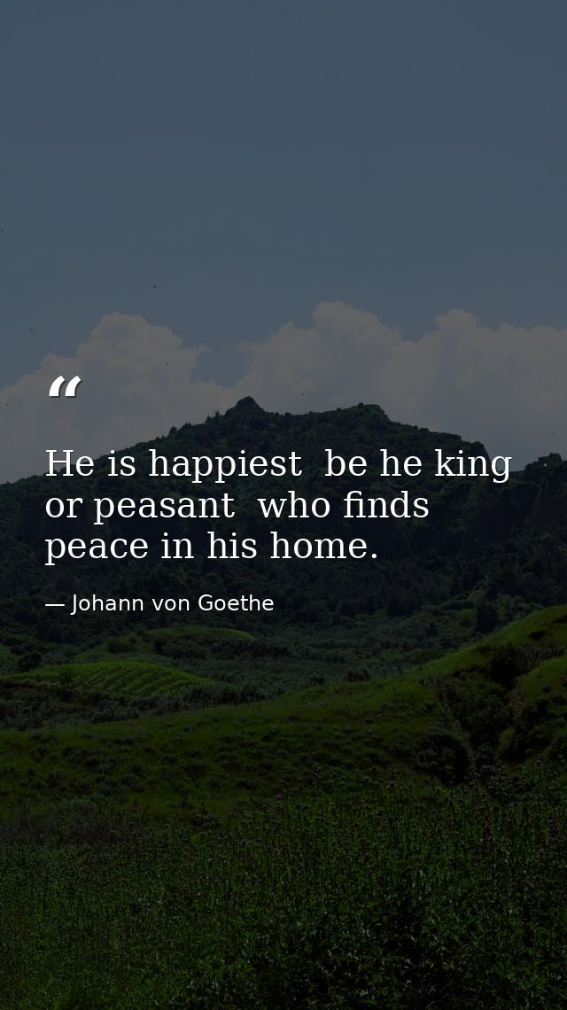 He is happiest  be he king or peasant  who finds peace in his home. — Johann von Goethe