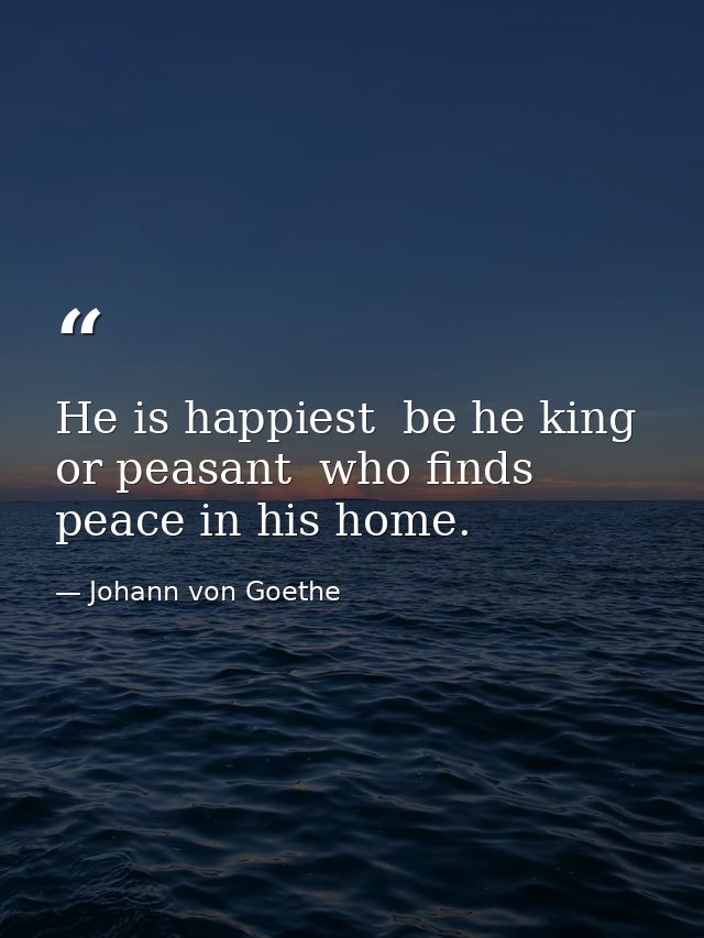 He is happiest  be he king or peasant  who finds peace in his home. — Johann von Goethe
