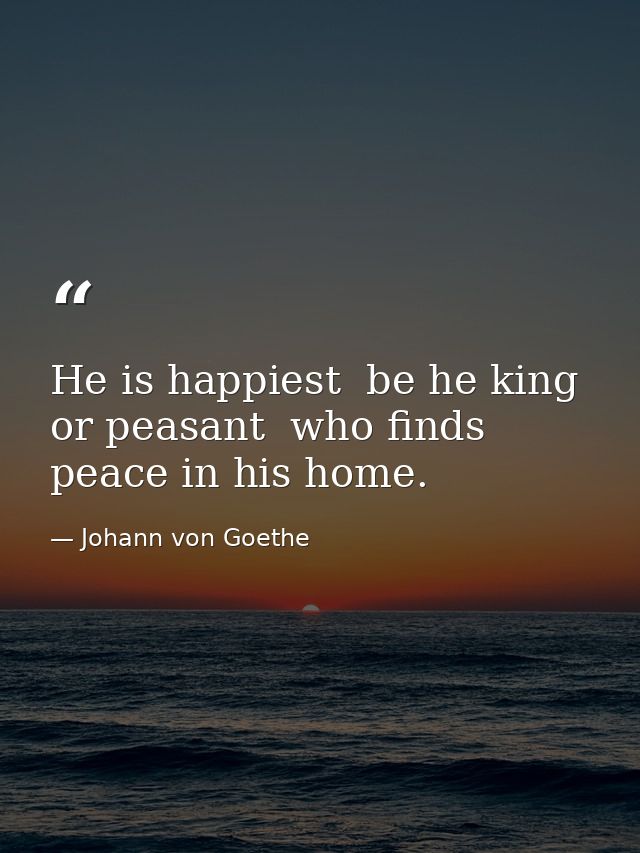 He is happiest  be he king or peasant  who finds peace in his home. — Johann von Goethe