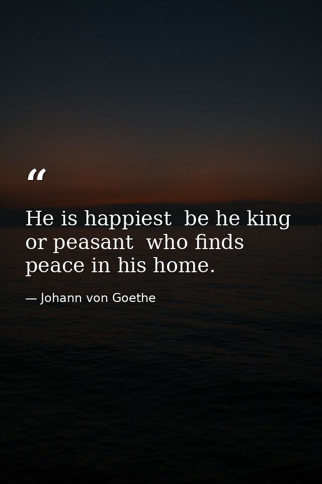 He is happiest  be he king or peasant  who finds peace in his home. — Johann von Goethe