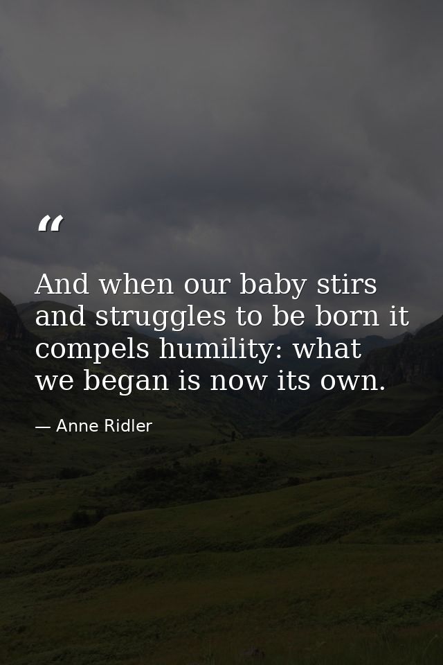 And when our baby stirs and struggles to be born it compels humility: what we began is now its own. — Anne Ridler