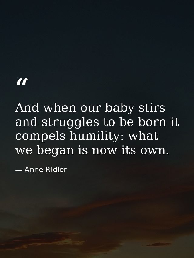And when our baby stirs and struggles to be born it compels humility: what we began is now its own. — Anne Ridler