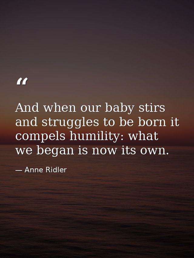 And when our baby stirs and struggles to be born it compels humility: what we began is now its own. — Anne Ridler