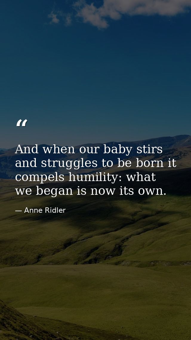 And when our baby stirs and struggles to be born it compels humility: what we began is now its own. — Anne Ridler