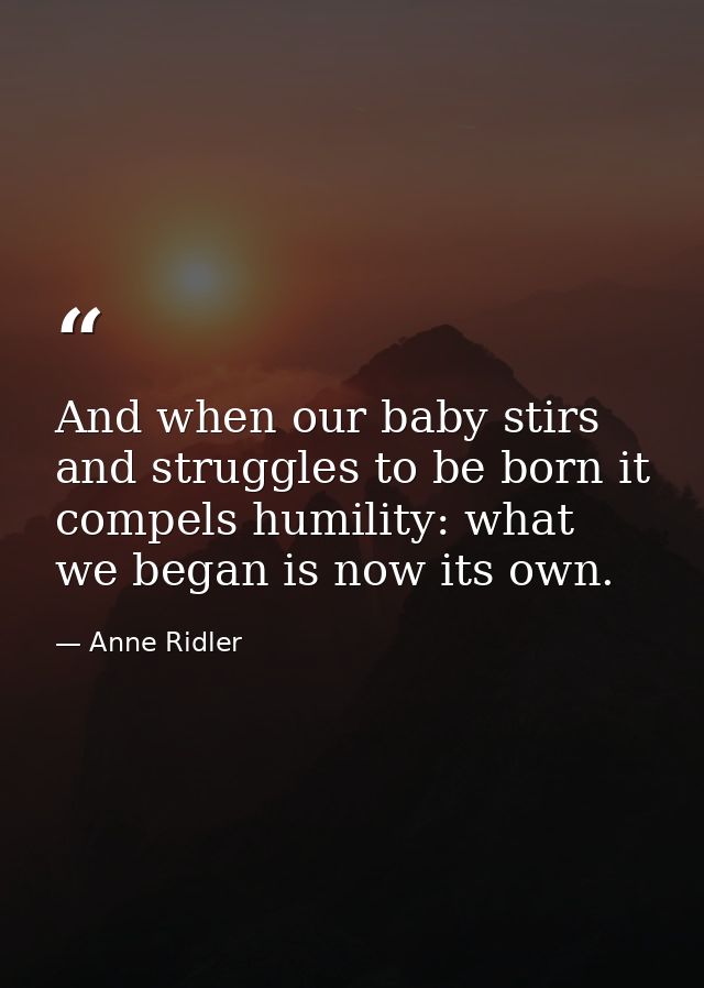 And when our baby stirs and struggles to be born it compels humility: what we began is now its own. — Anne Ridler