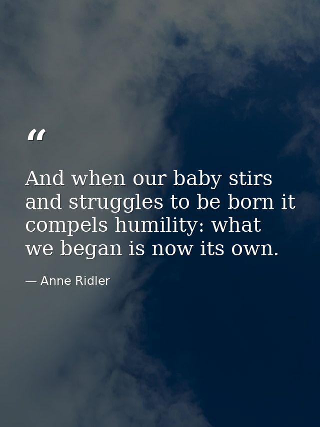 And when our baby stirs and struggles to be born it compels humility: what we began is now its own. — Anne Ridler